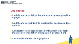 Les limites
La difficulté de mobiliser les jeunes qui ne sont pas déjà
engagés
La difficulté de maintenir la mobilisation des jeunes dans
la durée
L’importance de l’accompagnement humain et collectif (1
chargé.e de concertation à temps plein pendant 1 an)
Les ateliers animés par le graphiste
 