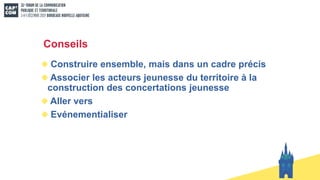 Conseils
Construire ensemble, mais dans un cadre précis
Associer les acteurs jeunesse du territoire à la
construction des concertations jeunesse
Aller vers
Evénementialiser
 