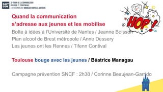 Quand la communication
s’adresse aux jeunes et les mobilise
Boîte à idées à l’Université de Nantes / Jeanne Boisson
Plan alcool de Brest métropole / Anne Dessery
Les jeunes ont les Rennes / Tifenn Contival
Toulouse bouge avec les jeunes / Béatrice Managau
Campagne prévention SNCF : 2h38 / Corinne Beaujean-Garrido
 