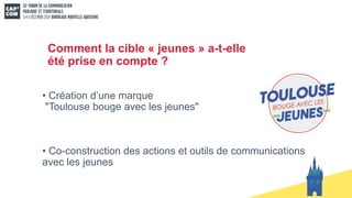 Comment la cible « jeunes » a-t-elle
été prise en compte ?
• Création d’une marque
"Toulouse bouge avec les jeunes"
• Co-construction des actions et outils de communications
avec les jeunes
 
