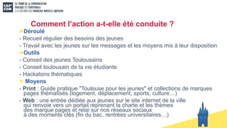 Comment l’action a-t-elle été conduite ?
Déroulé
- Recueil régulier des besoins des jeunes
- Travail avec les jeunes sur les messages et les moyens mis à leur disposition
Outils
- Conseil des jeunes Toulousains
- Conseil toulousain de la vie étudiante
- Hackatons thématiques
Moyens
- Print : Guide pratique "Toulouse pour les jeunes" et collections de marques
pages thématisés (logement, déplacement, sports, culture…)
- Web : une entrée dédiée aux jeunes sur le site internet de la ville
qui renvoie vers un portail reprenant la charte et les thèmes
des marque pages et relai sur nos réseaux sociaux
à des moments clés (fin du bac, rentrées universitaires…)
 