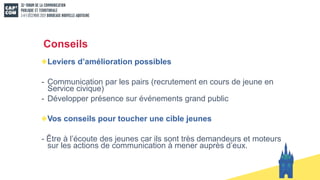 Conseils
Leviers d’amélioration possibles
- Communication par les pairs (recrutement en cours de jeune en
Service civique)
- Développer présence sur événements grand public
Vos conseils pour toucher une cible jeunes
- Être à l’écoute des jeunes car ils sont très demandeurs et moteurs
sur les actions de communication à mener auprès d’eux.
 
