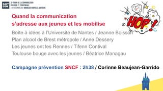 Quand la communication
s’adresse aux jeunes et les mobilise
Boîte à idées à l’Université de Nantes / Jeanne Boisson
Plan alcool de Brest métropole / Anne Dessery
Les jeunes ont les Rennes / Tifenn Contival
Toulouse bouge avec les jeunes / Béatrice Managau
Campagne prévention SNCF : 2h38 / Corinne Beaujean-Garrido
 