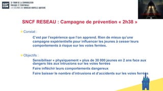 SNCF RESEAU : Campagne de prévention « 2h38 »
Constat :
C’est par l’expérience que l’on apprend. Rien de mieux qu’une
campagne expérientielle pour influencer les jeunes à cesser leurs
comportements à risque sur les voies ferrées.
Objectifs :
Sensibiliser « physiquement » plus de 30 000 jeunes en 2 ans face aux
dangers liés aux intrusions sur les voies ferrées
Faire infléchir leurs comportements dangereux
Faire baisser le nombre d’intrusions et d’accidents sur les voies ferrées
 