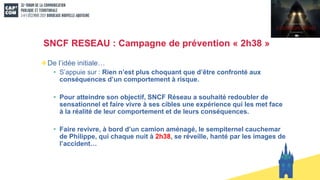 SNCF RESEAU : Campagne de prévention « 2h38 »
De l’idée initiale…
• S’appuie sur : Rien n’est plus choquant que d’être confronté aux
conséquences d’un comportement à risque.
• Pour atteindre son objectif, SNCF Réseau a souhaité redoubler de
sensationnel et faire vivre à ses cibles une expérience qui les met face
à la réalité de leur comportement et de leurs conséquences.
• Faire revivre, à bord d’un camion aménagé, le sempiternel cauchemar
de Philippe, qui chaque nuit à 2h38, se réveille, hanté par les images de
l’accident…
 