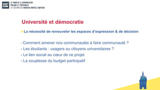 Université et démocratie
La nécessité de renouveler les espaces d’expression & de décision
- Comment amener nos communautés à faire communauté ?
- Les étudiants : usagers ou citoyens universitaires ?
- Le lien social au cœur de ce projet
- La souplesse du budget participatif
 