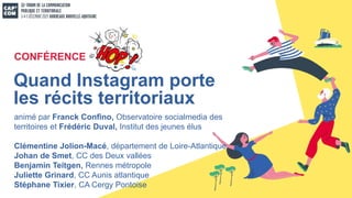 animé par Franck Confino, Observatoire socialmedia des
territoires et Frédéric Duval, Institut des jeunes élus
Clémentine Jolion-Macé, département de Loire-Atlantique
Johan de Smet, CC des Deux vallées
Benjamin Teitgen, Rennes métropole
Juliette Grinard, CC Aunis atlantique
Stéphane Tixier, CA Cergy Pontoise
Quand Instagram porte
les récits territoriaux
CONFÉRENCE
 