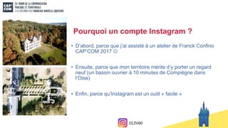 Pourquoi un compte Instagram ?
• D’abord, parce que j’ai assisté à un atelier de Franck Confino
CAP’COM 2017 
• Ensuite, parce que mon territoire mérite d’y porter un regard
neuf (un bassin ouvrier à 10 minutes de Compiègne dans
l’Oise)
• Enfin, parce qu’Instagram est un outil « facile »
CC2V60
 