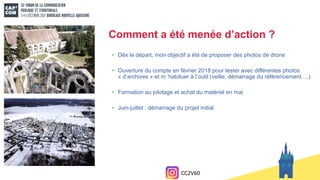 • Dès le départ, mon objectif a été de proposer des photos de drone
• Ouverture du compte en février 2018 pour tester avec différentes photos
« d’archives » et m ’habituer à l’outil (veille, démarrage du référencement….)
• Formation au pilotage et achat du matériel en mai
• Juin-juillet : démarrage du projet initial
Comment a été menée d’action ?
CC2V60
 