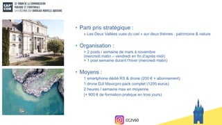 • Parti pris stratégique :
« Les Deux Vallées vues du ciel » sur deux thèmes : patrimoine & nature
• Organisation :
> 2 posts / semaine de mars à novembre
(mercredi matin – vendredi en fin d’après midi)
> 1 post semaine durant l’hiver (mercredi matin)
• Moyens :
1 smartphone dédié RS & drone (200 € + abonnement)
1 drone DJI Mavicpro pack complet (1200 euros)
2 heures / semaine max en moyenne
(+ 900 € de formation pratique en trois jours)
CC2V60
 