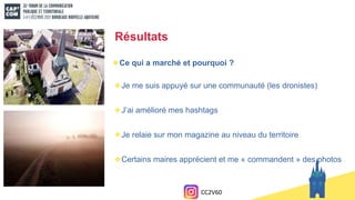Résultats
Ce qui a marché et pourquoi ?
Je me suis appuyé sur une communauté (les dronistes)
J’ai amélioré mes hashtags
Je relaie sur mon magazine au niveau du territoire
Certains maires apprécient et me « commandent » des photos
CC2V60
 