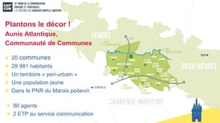 20 communes
29 981 habitants
Un territoire « peri-urbain »
Une population jeune
Dans le PNR du Marais poitevin
Plantons le décor !
Aunis Atlantique,
Communauté de Communes
90 agents
2 ETP au service communication
 