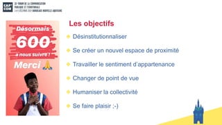 Les objectifs
Désinstitutionnaliser
Se créer un nouvel espace de proximité
Travailler le sentiment d’appartenance
Changer de point de vue
Humaniser la collectivité
Se faire plaisir ;-)
 