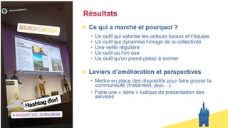 Résultats
Ce qui a marché et pourquoi ?
• Un outil qui valorise les acteurs locaux et l’équipe
• Un outil qui dynamise l’image de la collectivité
• Une veille régulière
• Un outil où l’on ose
• Un outil qu’on prend plaisir à animer
Leviers d’amélioration et perspectives
• Mettre en place des dispositifs pour faire grossir la
communauté (Instameet, jeux…)
• Faire une « série » ludique de présentation des
services
 