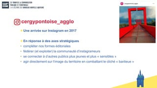 cergypontoise_agglo
Une arrivée sur Instagram en 2017
En réponse à des axes stratégiques
• compléter nos formes éditoriales
• fédérer (et exploiter) la communauté d’instagrameurs
• se connecter à d’autres publics plus jeunes et plus « sensibles »
• agir directement sur l’image du territoire en combattant le cliché « banlieue »
s
 