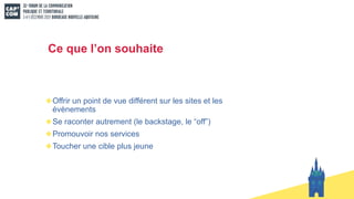 Ce que l’on souhaite
Offrir un point de vue différent sur les sites et les
évènements
Se raconter autrement (le backstage, le “off”)
Promouvoir nos services
Toucher une cible plus jeune
 