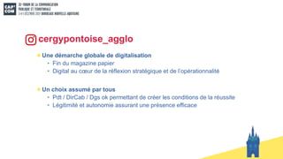 Une démarche globale de digitalisation
• Fin du magazine papier
• Digital au cœur de la réflexion stratégique et de l’opérationnalité
Un choix assumé par tous
• Pdt / DirCab / Dgs ok permettant de créer les conditions de la réussite
• Légitimité et autonomie assurant une présence efficace
cergypontoise_agglo
 