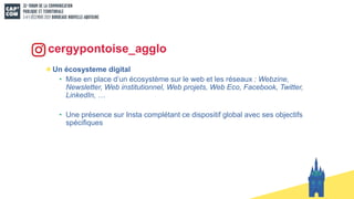 Un écosysteme digital
• Mise en place d’un écosystème sur le web et les réseaux : Webzine,
Newsletter, Web institutionnel, Web projets, Web Eco, Facebook, Twitter,
LinkedIn, …
• Une présence sur Insta complétant ce dispositif global avec ses objectifs
spécifiques
cergypontoise_agglo
 