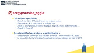 Des moyens spécifiques
• Recrutement d’un CM coordinateur des réseaux sociaux
• Formation aux RS, à la photo et la vidéo de tous
• Achat de smartphones, d’écrans, d’optique, de pieds, micro, d’abonnements, …
• Obtention d’une CB
Des dispositifs d’appui et de « rematérialisation »
• Une campagne d’affichage pour soutenir le compte : 2 semaines sur 150 faces
• La production d’un livre retraçant l’ensemble des photos publiées sur Insta en 2019
cergypontoise_agglo
 