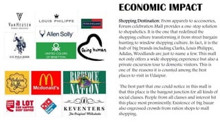 ECONOMIC IMPACT
Shopping Destination: From apparels to accessories,
Forum celebration Mall provides a one-stop solution
to shopaholics. It is the one that redefined the
shopping culture transforming it from street bargain
hunting to window shopping culture. In fact, it is the
hub of big brands including Clarks, Louis Philippe,
Adidas, Woodlands are just to name a few. This mall
not only offers a wide shopping experience but also a
private excursion tour to domestic visitors. This is
one of the reasons it is counted among the best
places to visit in Udaipur.
The best part that one could notice in this mall is
that this place is the hangout junction for all kinds of
social classes. People from all classes and interest hit
this place most prominently. Existence of big bazar
also engrossed crowds from ration shops to mall
shopping.
 