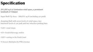 391,000 sq ft of destination retail space, a prominent
landmark of Udaipur
Super Built Up Area - 388,031 sq ft (excluding car park)
shopping Mall with seven levels of retail space, two
basement levels of car park and two wheelers parking bays
•100+ retail shops
•25+ Food & Beverage outlets
•300+ seating in the Food Court
•4 Screen Multiplex by PVR Cinemas
Specification
 