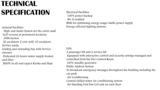 TECHNICAL
SPECIFICATION
General Facilities
High-end Audio System for the entire mall
LCD screens at prominent locations
ATM faction
20 escalators 2 core with 10 escalators
Service yards,
loading and unloading bay with Service
elevator
Dedicated 24 hours water supply treated
and filter
MATV in all unit expect Kiosks and Haat
Lifts
4 passenger lift and 2 service lift
Equipped with interactive control and security settings managed and
controlled from the Fire Control Room
100% standby generator
Public Address System
To broadcast emergency messages throughout the building including the
car park
Air-Conditioning
Central chilled water air-conditioning system
Air Handing Unit Fan Col unit on each floor
Electrical Facilities
100% power backup
Wi-fi enabled
BMS for optimizing energy usage/stable power supply
Energy efficient lighting systems
 