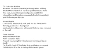 Fire Protection Services
Automatic Fire sprinkler system protecting entire building
Smoke Detector system at electrical plant rooms and shafts
Hose reels, manual book glass call points, portable fire
extinguishers and fire alarm strategically located on each floor
near the fire escape staircase
Security System
Close Circuit television on each floor and the external area
Security guards on 24-hour patrol
Metal detectors at basement lobbies and the three main entrances
of the mall
Green Features
Sewer Treatment Plant
Water Treatment Plant
Borewell water complete with city main Incoming acting as
standby
Ductless Mechanical Ventilation System at basement car park
Variable speed drive for secondary chilled water system
 