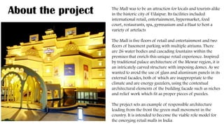 .
About the project The Mall was to be an attraction for locals and tourists alike
in the historic city of Udaipur. Its facilities included
international retail, entertainment, hypermarket, food
court, restaurants, spa, gymnasium and a Haat to host a
variety of artefacts
The Mall is five floors of retail and entertainment and two
floors of basement parking with multiple atriums. There
are 26 water bodies and cascading fountains within the
premises that enrich this unique retail experience. Inspired
by traditional palace architecture of the Mewar region, it is
an intricately carved structure with imposing domes. As we
wanted to avoid the use of glass and aluminum panels in its
external facades, both of which are inappropriate to the
climate and are energy guzzlers, using the contextual
architectural elements of the building facade such as niches
and relief work which fit as proper pieces of puzzles.
The project sets an example of responsible architecture
leading from the front the green mall movement in the
country. It is intended to become the viable role model for
the emerging retail malls in India.
 