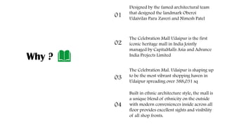 Designed by the famed architectural team
that designed the landmark Oberoi
Udaivilas Paru Zaveri and Nimesh Patel
.
01
The Celebration Mall Udaipur is the first
iconic heritage mall in India Jointly
managed by CapitaMalls Asia and Advance
India Projects Limited
.
02
The Celebration Mal. Udaipur is shaping up
to be the most vibrant shopping haven in
Udaipur spreading over 388,031 sq
.
03
Built in ethnic architecture style, the mall is
a unique blend of ethnicity on the outside
with modern conveniences inside across all
floor provides excellent sights and visibility
of all shop fronts..
04
Why ?
 