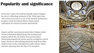 Popularity and significance
In the last 7 years, the mall has literally shown Udaipur
the art of celebrating moments of life. With more than
100 events every year it is one of the favorite destinations
to dance, music & cultural shows, theme-based
celebration on various occasions and festivals
Largest and the most fancied amid other Udaipur malls,
Forum Celebration Mall features the architectural
majesty, which the city boasts from ancient times,
showcasing magnificent arches and the prodigious central
dome. However, what distinguished this mall from other
malls in town is the contemporary youth culture which
has been spinning since the day of its inception.
 