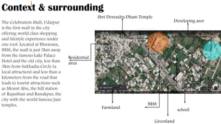 Context & surrounding
The Celebration Mall, Udaipur
is the first mall in the city
offering world class shopping
and lifestyle experience under
one roof. Located at Bhuwana,
NH8, the mall is just 5km away
from the famous Lake Palace
Hotel and the old city, less than
3km from Sukhadia Circle (a
local attraction) and less than a
kilometers from the road that
leads to tourist attractions such
as Mount Abu, the hill station
of Rajasthan and Ranakpur, the
city with the world famous Jain
temples.
`
Shri Devendra Dham Temple
Residential
area
Farmland school
`
Developing arer
NH8
Greenland
 