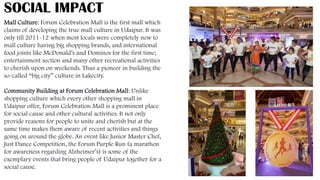 SOCIAL IMPACT
Mall Culture: Forum Celebration Mall is the first mall which
claims of developing the true mall culture in Udaipur. It was
only till 2011-12 when most locals were completely new to
mall culture having big shopping brands, and international
food joints like McDonald’s and Dominos for the first time;
entertainment section and many other recreational activities
to cherish upon on weekends. Thus a pioneer in building the
so-called “big city” culture in Lakecity.
Community Building at Forum Celebration Mall: Unlike
shopping culture which every other shopping mall in
Udaipur offer, Forum Celebration Mall is a prominent place
for social cause and other cultural activities. It not only
provide reasons for people to unite and cherish but at the
same time makes them aware of recent activities and things
going on around the globe. An event like Junior Master Chef,
Just Dance Competition, the Forum Purple Run (a marathon
for awareness regarding Alzheimer’s) is some of the
exemplary events that bring people of Udaipur together for a
social cause.
 