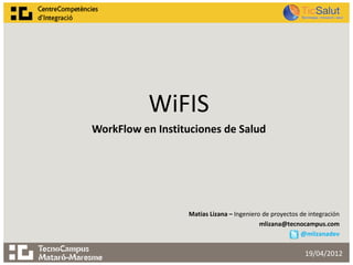 WiFIS
WorkFlow en Instituciones de Salud




                  Matias Lizana – Ingeniero de proyectos de integración
                                           mlizana@tecnocampus.com
                                                         @mlizanadev

                                                          19/04/2012
 