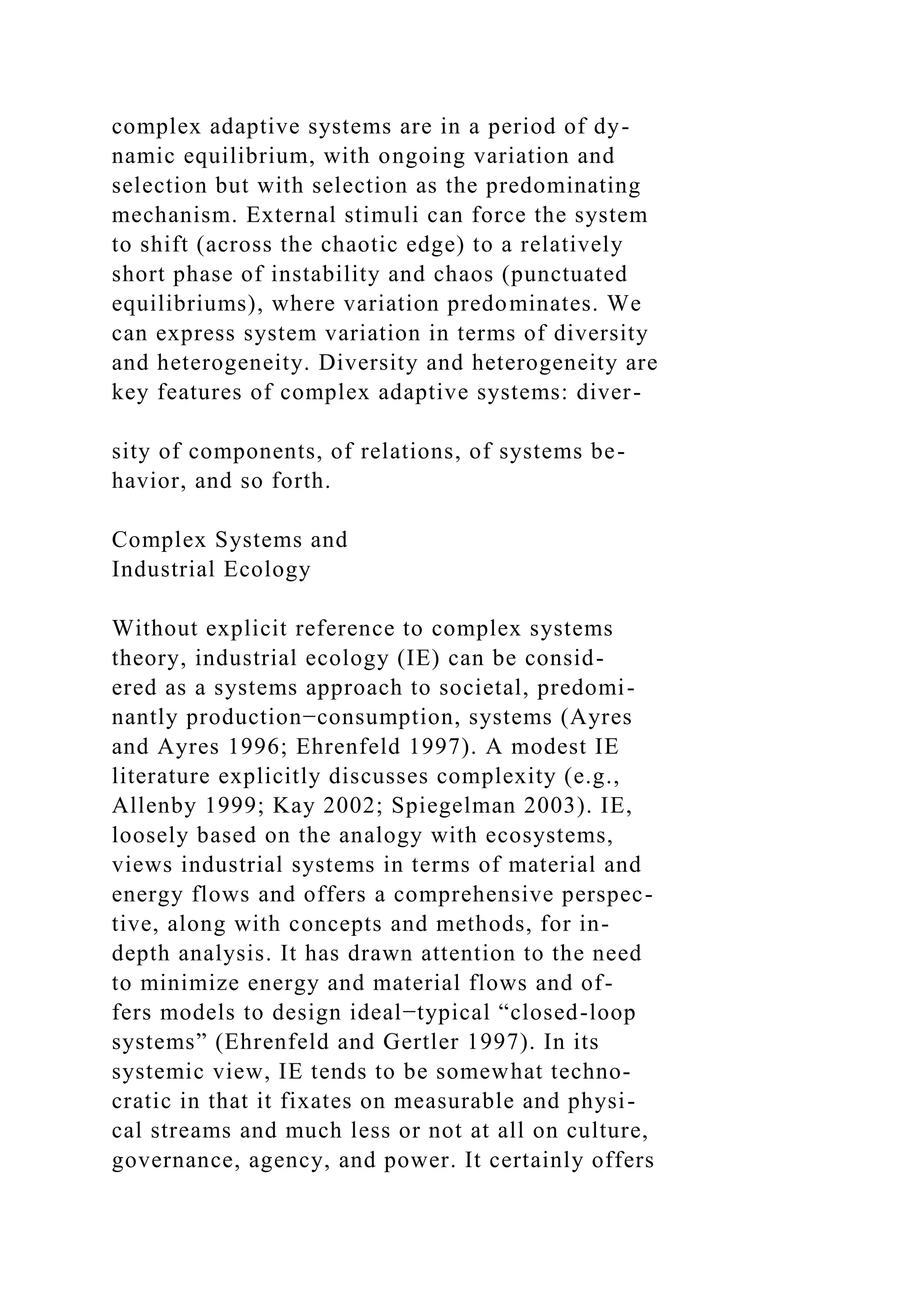 complex adaptive systems are in a period of dy-
namic equilibrium, with ongoing variation and
selection but with selection as the predominating
mechanism. External stimuli can force the system
to shift (across the chaotic edge) to a relatively
short phase of instability and chaos (punctuated
equilibriums), where variation predominates. We
can express system variation in terms of diversity
and heterogeneity. Diversity and heterogeneity are
key features of complex adaptive systems: diver-
sity of components, of relations, of systems be-
havior, and so forth.
Complex Systems and
Industrial Ecology
Without explicit reference to complex systems
theory, industrial ecology (IE) can be consid-
ered as a systems approach to societal, predomi-
nantly production−consumption, systems (Ayres
and Ayres 1996; Ehrenfeld 1997). A modest IE
literature explicitly discusses complexity (e.g.,
Allenby 1999; Kay 2002; Spiegelman 2003). IE,
loosely based on the analogy with ecosystems,
views industrial systems in terms of material and
energy flows and offers a comprehensive perspec-
tive, along with concepts and methods, for in-
depth analysis. It has drawn attention to the need
to minimize energy and material flows and of-
fers models to design ideal−typical “closed-loop
systems” (Ehrenfeld and Gertler 1997). In its
systemic view, IE tends to be somewhat techno-
cratic in that it fixates on measurable and physi-
cal streams and much less or not at all on culture,
governance, agency, and power. It certainly offers
 