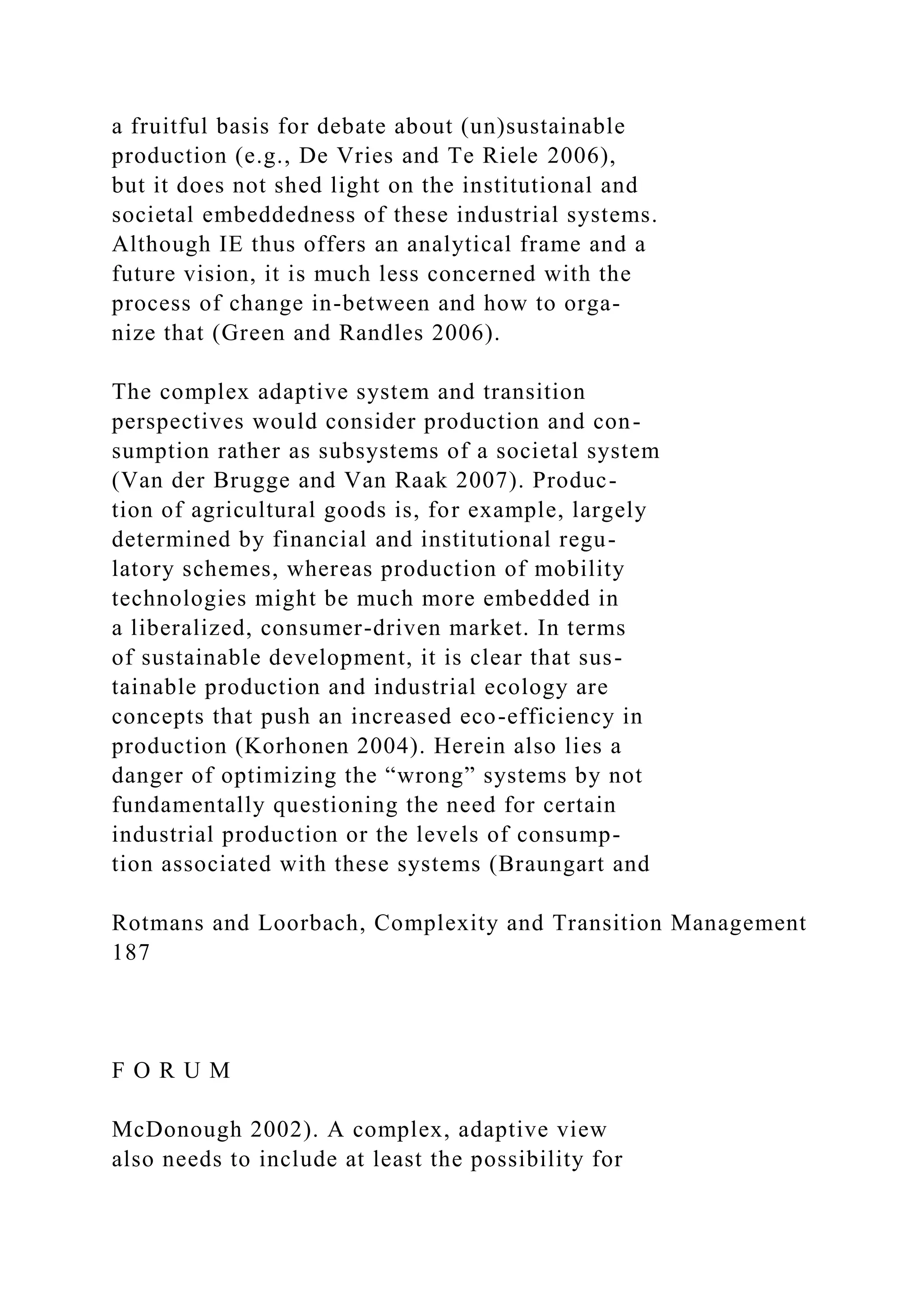 a fruitful basis for debate about (un)sustainable
production (e.g., De Vries and Te Riele 2006),
but it does not shed light on the institutional and
societal embeddedness of these industrial systems.
Although IE thus offers an analytical frame and a
future vision, it is much less concerned with the
process of change in-between and how to orga-
nize that (Green and Randles 2006).
The complex adaptive system and transition
perspectives would consider production and con-
sumption rather as subsystems of a societal system
(Van der Brugge and Van Raak 2007). Produc-
tion of agricultural goods is, for example, largely
determined by financial and institutional regu-
latory schemes, whereas production of mobility
technologies might be much more embedded in
a liberalized, consumer-driven market. In terms
of sustainable development, it is clear that sus-
tainable production and industrial ecology are
concepts that push an increased eco-efficiency in
production (Korhonen 2004). Herein also lies a
danger of optimizing the “wrong” systems by not
fundamentally questioning the need for certain
industrial production or the levels of consump-
tion associated with these systems (Braungart and
Rotmans and Loorbach, Complexity and Transition Management
187
F O R U M
McDonough 2002). A complex, adaptive view
also needs to include at least the possibility for
 
