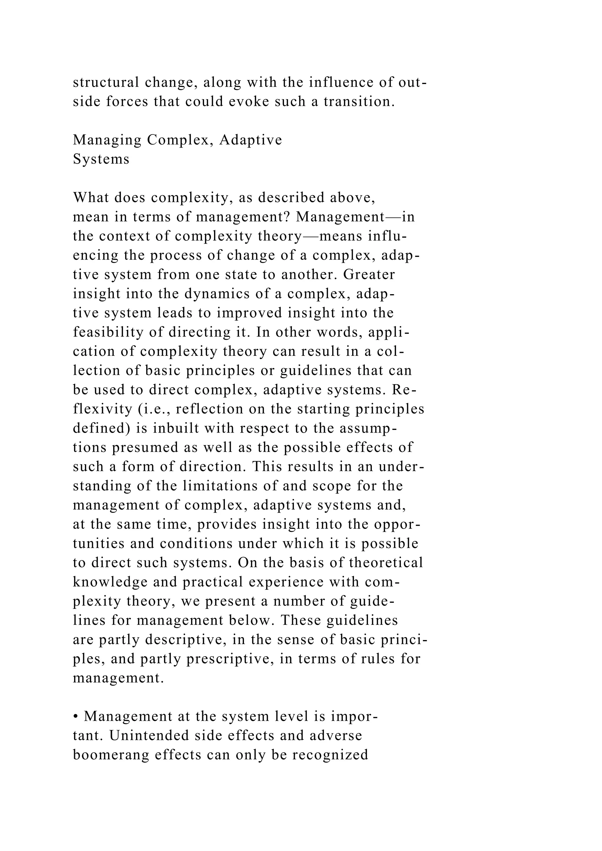 structural change, along with the influence of out-
side forces that could evoke such a transition.
Managing Complex, Adaptive
Systems
What does complexity, as described above,
mean in terms of management? Management—in
the context of complexity theory—means influ-
encing the process of change of a complex, adap-
tive system from one state to another. Greater
insight into the dynamics of a complex, adap-
tive system leads to improved insight into the
feasibility of directing it. In other words, appli-
cation of complexity theory can result in a col-
lection of basic principles or guidelines that can
be used to direct complex, adaptive systems. Re-
flexivity (i.e., reflection on the starting principles
defined) is inbuilt with respect to the assump-
tions presumed as well as the possible effects of
such a form of direction. This results in an under-
standing of the limitations of and scope for the
management of complex, adaptive systems and,
at the same time, provides insight into the oppor-
tunities and conditions under which it is possible
to direct such systems. On the basis of theoretical
knowledge and practical experience with com-
plexity theory, we present a number of guide-
lines for management below. These guidelines
are partly descriptive, in the sense of basic princi-
ples, and partly prescriptive, in terms of rules for
management.
• Management at the system level is impor-
tant. Unintended side effects and adverse
boomerang effects can only be recognized
 