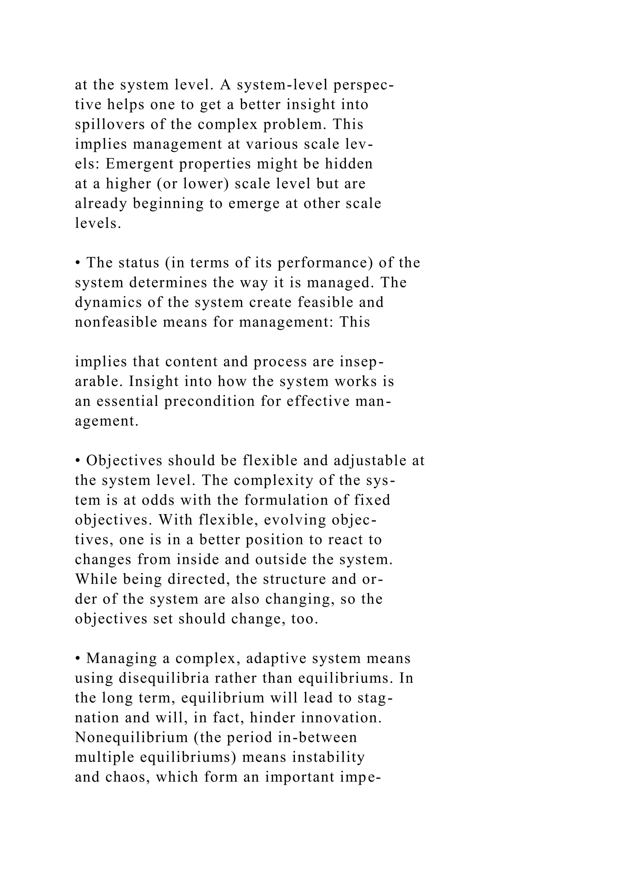 at the system level. A system-level perspec-
tive helps one to get a better insight into
spillovers of the complex problem. This
implies management at various scale lev-
els: Emergent properties might be hidden
at a higher (or lower) scale level but are
already beginning to emerge at other scale
levels.
• The status (in terms of its performance) of the
system determines the way it is managed. The
dynamics of the system create feasible and
nonfeasible means for management: This
implies that content and process are insep-
arable. Insight into how the system works is
an essential precondition for effective man-
agement.
• Objectives should be flexible and adjustable at
the system level. The complexity of the sys-
tem is at odds with the formulation of fixed
objectives. With flexible, evolving objec-
tives, one is in a better position to react to
changes from inside and outside the system.
While being directed, the structure and or-
der of the system are also changing, so the
objectives set should change, too.
• Managing a complex, adaptive system means
using disequilibria rather than equilibriums. In
the long term, equilibrium will lead to stag-
nation and will, in fact, hinder innovation.
Nonequilibrium (the period in-between
multiple equilibriums) means instability
and chaos, which form an important impe-
 