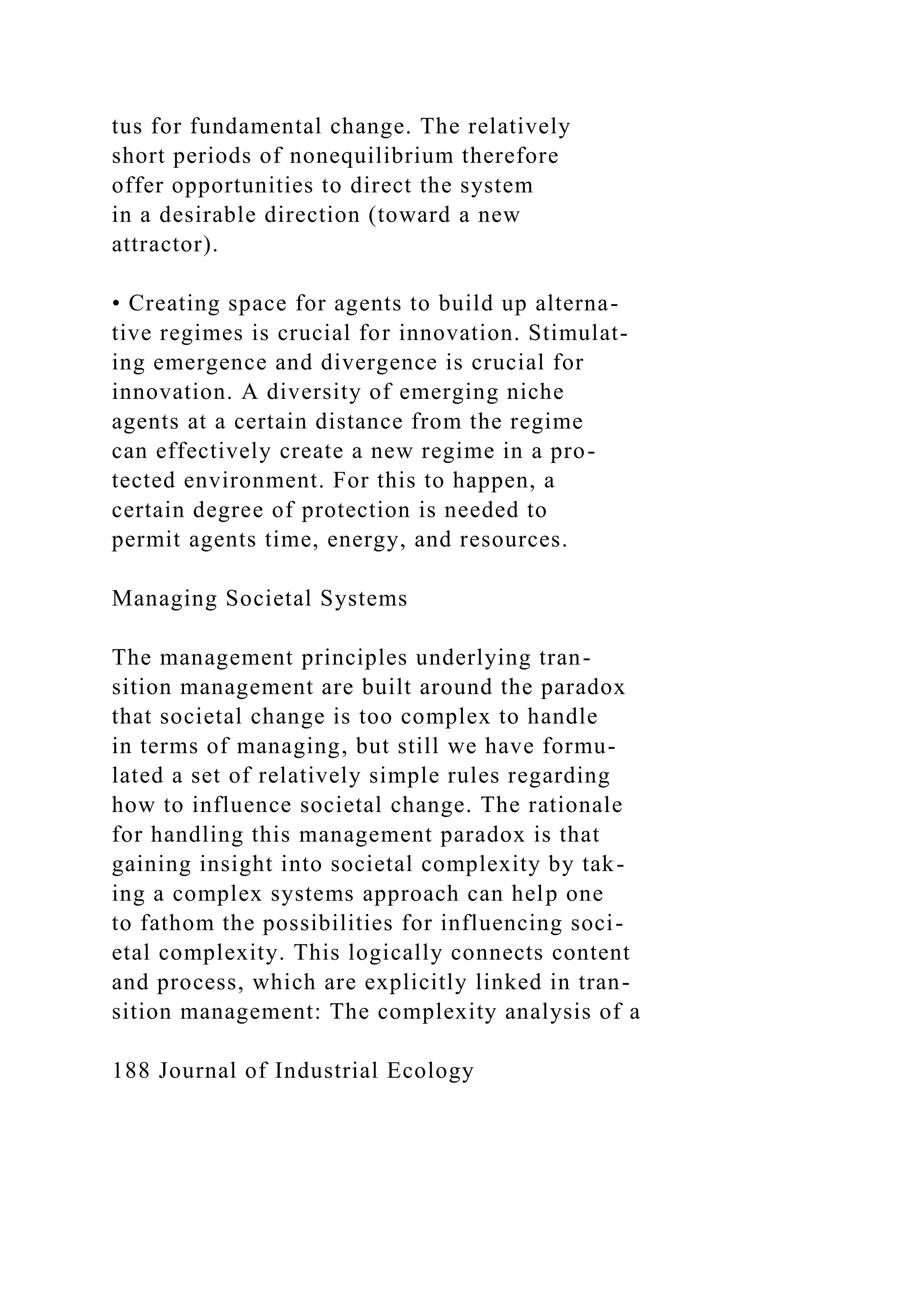 tus for fundamental change. The relatively
short periods of nonequilibrium therefore
offer opportunities to direct the system
in a desirable direction (toward a new
attractor).
• Creating space for agents to build up alterna-
tive regimes is crucial for innovation. Stimulat-
ing emergence and divergence is crucial for
innovation. A diversity of emerging niche
agents at a certain distance from the regime
can effectively create a new regime in a pro-
tected environment. For this to happen, a
certain degree of protection is needed to
permit agents time, energy, and resources.
Managing Societal Systems
The management principles underlying tran-
sition management are built around the paradox
that societal change is too complex to handle
in terms of managing, but still we have formu-
lated a set of relatively simple rules regarding
how to influence societal change. The rationale
for handling this management paradox is that
gaining insight into societal complexity by tak-
ing a complex systems approach can help one
to fathom the possibilities for influencing soci-
etal complexity. This logically connects content
and process, which are explicitly linked in tran-
sition management: The complexity analysis of a
188 Journal of Industrial Ecology
 