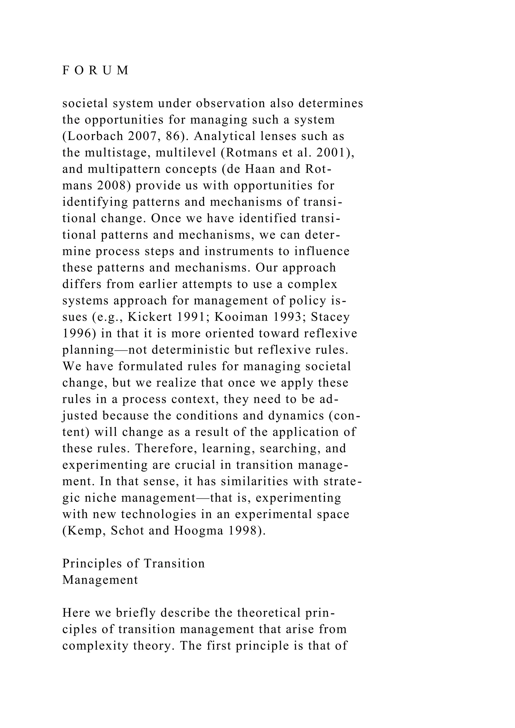 F O R U M
societal system under observation also determines
the opportunities for managing such a system
(Loorbach 2007, 86). Analytical lenses such as
the multistage, multilevel (Rotmans et al. 2001),
and multipattern concepts (de Haan and Rot-
mans 2008) provide us with opportunities for
identifying patterns and mechanisms of transi-
tional change. Once we have identified transi-
tional patterns and mechanisms, we can deter-
mine process steps and instruments to influence
these patterns and mechanisms. Our approach
differs from earlier attempts to use a complex
systems approach for management of policy is-
sues (e.g., Kickert 1991; Kooiman 1993; Stacey
1996) in that it is more oriented toward reflexive
planning—not deterministic but reflexive rules.
We have formulated rules for managing societal
change, but we realize that once we apply these
rules in a process context, they need to be ad-
justed because the conditions and dynamics (con-
tent) will change as a result of the application of
these rules. Therefore, learning, searching, and
experimenting are crucial in transition manage-
ment. In that sense, it has similarities with strate-
gic niche management—that is, experimenting
with new technologies in an experimental space
(Kemp, Schot and Hoogma 1998).
Principles of Transition
Management
Here we briefly describe the theoretical prin-
ciples of transition management that arise from
complexity theory. The first principle is that of
 