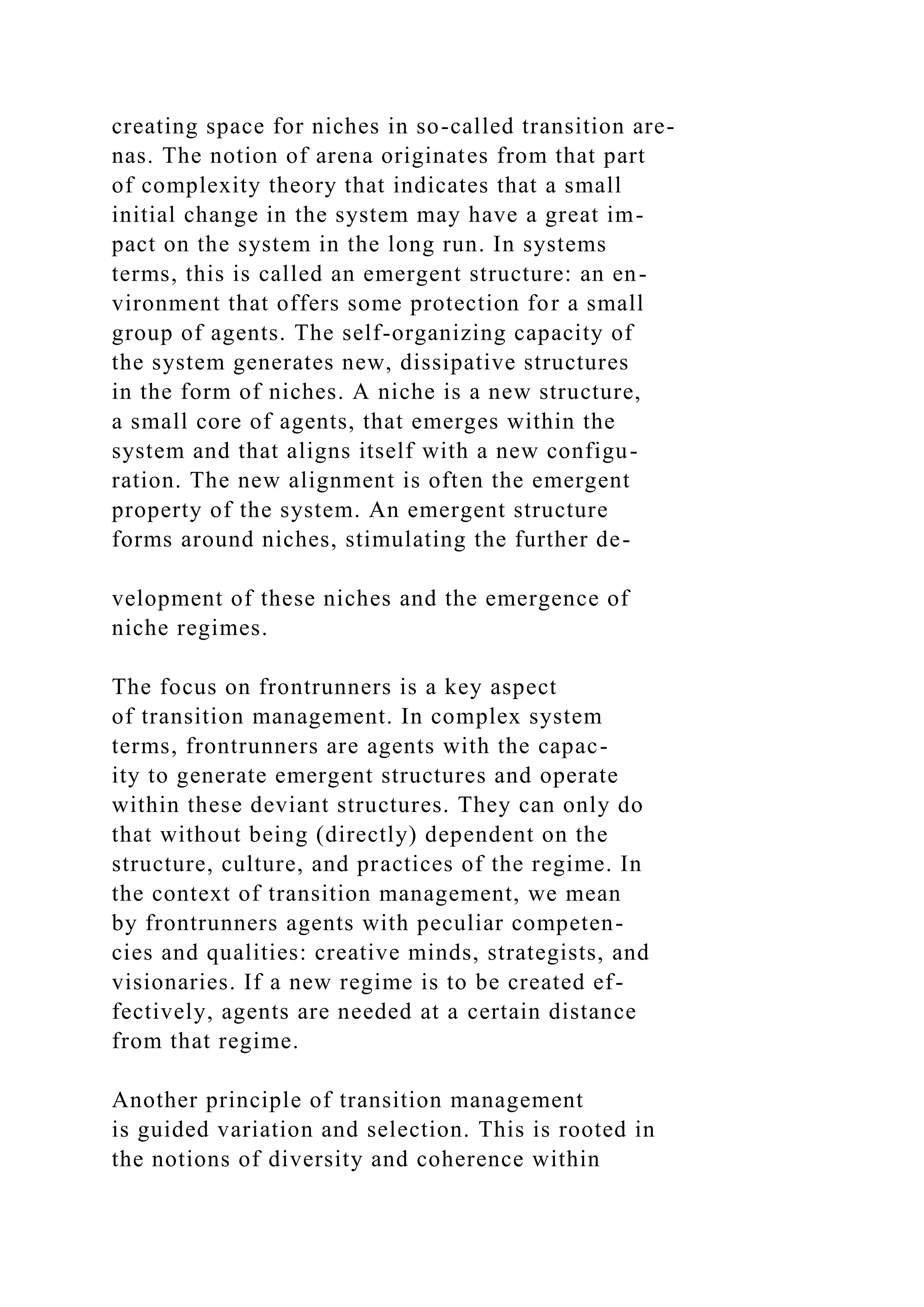 creating space for niches in so-called transition are-
nas. The notion of arena originates from that part
of complexity theory that indicates that a small
initial change in the system may have a great im-
pact on the system in the long run. In systems
terms, this is called an emergent structure: an en-
vironment that offers some protection for a small
group of agents. The self-organizing capacity of
the system generates new, dissipative structures
in the form of niches. A niche is a new structure,
a small core of agents, that emerges within the
system and that aligns itself with a new configu-
ration. The new alignment is often the emergent
property of the system. An emergent structure
forms around niches, stimulating the further de-
velopment of these niches and the emergence of
niche regimes.
The focus on frontrunners is a key aspect
of transition management. In complex system
terms, frontrunners are agents with the capac-
ity to generate emergent structures and operate
within these deviant structures. They can only do
that without being (directly) dependent on the
structure, culture, and practices of the regime. In
the context of transition management, we mean
by frontrunners agents with peculiar competen-
cies and qualities: creative minds, strategists, and
visionaries. If a new regime is to be created ef-
fectively, agents are needed at a certain distance
from that regime.
Another principle of transition management
is guided variation and selection. This is rooted in
the notions of diversity and coherence within
 