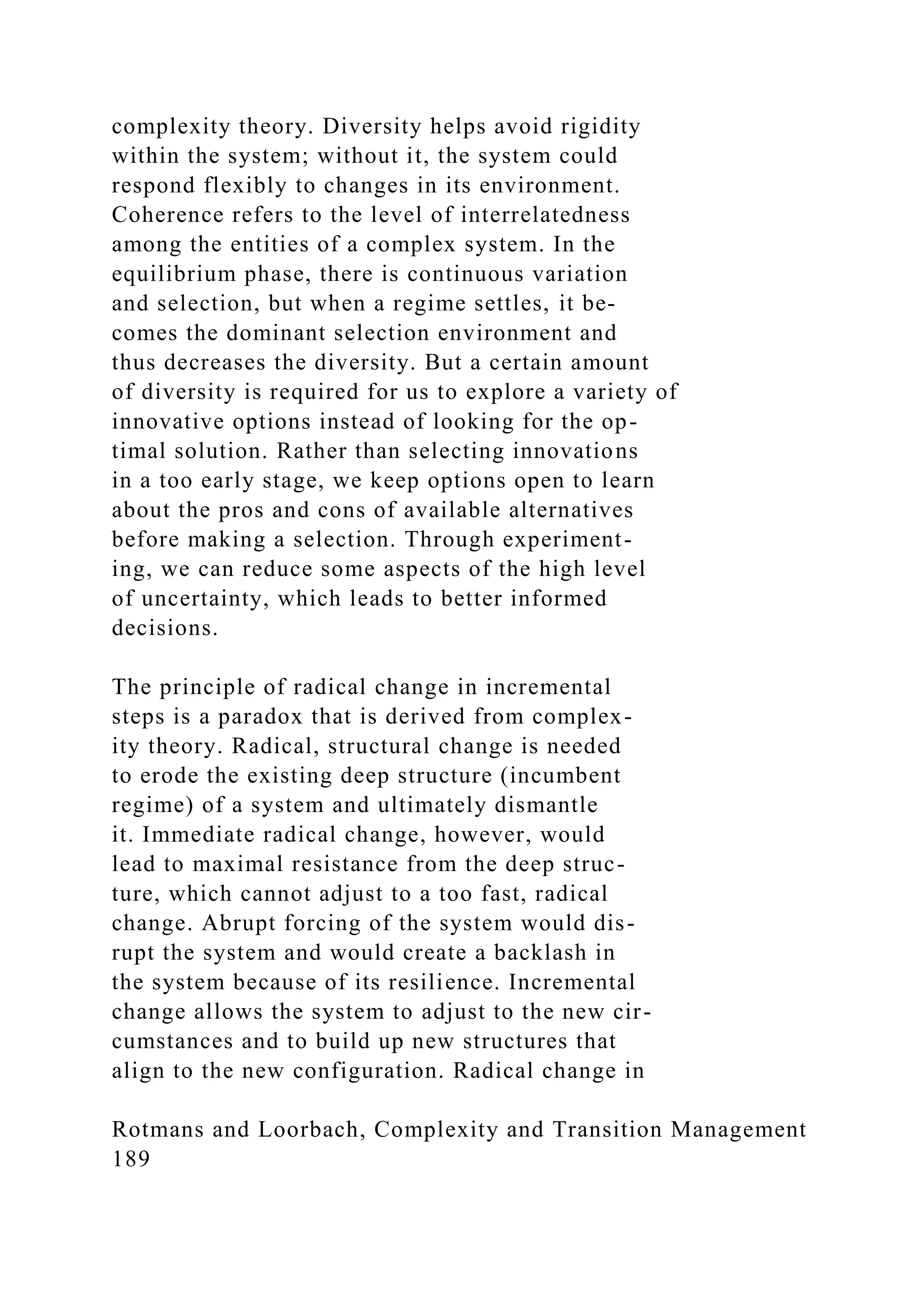 complexity theory. Diversity helps avoid rigidity
within the system; without it, the system could
respond flexibly to changes in its environment.
Coherence refers to the level of interrelatedness
among the entities of a complex system. In the
equilibrium phase, there is continuous variation
and selection, but when a regime settles, it be-
comes the dominant selection environment and
thus decreases the diversity. But a certain amount
of diversity is required for us to explore a variety of
innovative options instead of looking for the op-
timal solution. Rather than selecting innovations
in a too early stage, we keep options open to learn
about the pros and cons of available alternatives
before making a selection. Through experiment-
ing, we can reduce some aspects of the high level
of uncertainty, which leads to better informed
decisions.
The principle of radical change in incremental
steps is a paradox that is derived from complex-
ity theory. Radical, structural change is needed
to erode the existing deep structure (incumbent
regime) of a system and ultimately dismantle
it. Immediate radical change, however, would
lead to maximal resistance from the deep struc-
ture, which cannot adjust to a too fast, radical
change. Abrupt forcing of the system would dis-
rupt the system and would create a backlash in
the system because of its resilience. Incremental
change allows the system to adjust to the new cir-
cumstances and to build up new structures that
align to the new configuration. Radical change in
Rotmans and Loorbach, Complexity and Transition Management
189
 