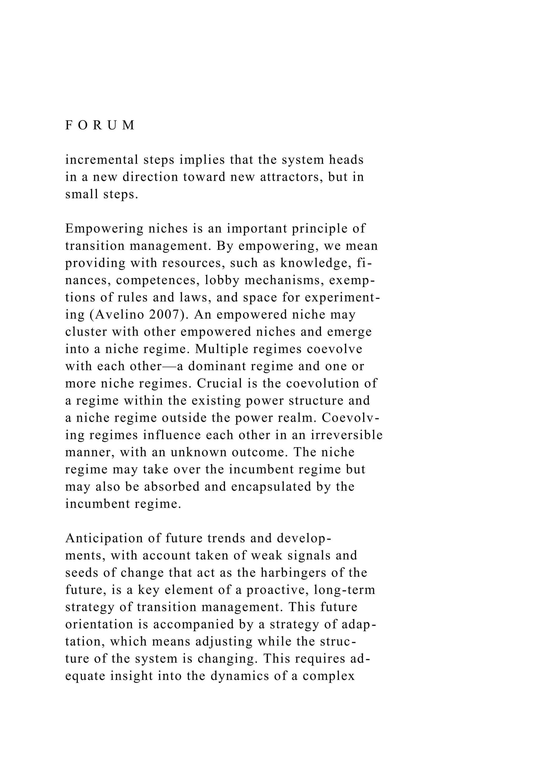 F O R U M
incremental steps implies that the system heads
in a new direction toward new attractors, but in
small steps.
Empowering niches is an important principle of
transition management. By empowering, we mean
providing with resources, such as knowledge, fi-
nances, competences, lobby mechanisms, exemp-
tions of rules and laws, and space for experiment-
ing (Avelino 2007). An empowered niche may
cluster with other empowered niches and emerge
into a niche regime. Multiple regimes coevolve
with each other—a dominant regime and one or
more niche regimes. Crucial is the coevolution of
a regime within the existing power structure and
a niche regime outside the power realm. Coevolv-
ing regimes influence each other in an irreversible
manner, with an unknown outcome. The niche
regime may take over the incumbent regime but
may also be absorbed and encapsulated by the
incumbent regime.
Anticipation of future trends and develop-
ments, with account taken of weak signals and
seeds of change that act as the harbingers of the
future, is a key element of a proactive, long-term
strategy of transition management. This future
orientation is accompanied by a strategy of adap-
tation, which means adjusting while the struc-
ture of the system is changing. This requires ad-
equate insight into the dynamics of a complex
 
