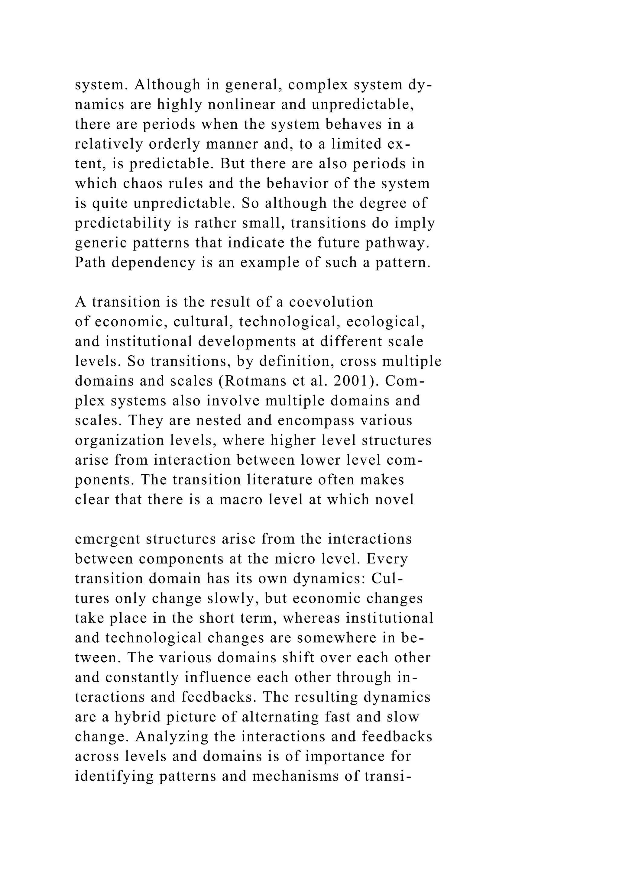 system. Although in general, complex system dy-
namics are highly nonlinear and unpredictable,
there are periods when the system behaves in a
relatively orderly manner and, to a limited ex-
tent, is predictable. But there are also periods in
which chaos rules and the behavior of the system
is quite unpredictable. So although the degree of
predictability is rather small, transitions do imply
generic patterns that indicate the future pathway.
Path dependency is an example of such a pattern.
A transition is the result of a coevolution
of economic, cultural, technological, ecological,
and institutional developments at different scale
levels. So transitions, by definition, cross multiple
domains and scales (Rotmans et al. 2001). Com-
plex systems also involve multiple domains and
scales. They are nested and encompass various
organization levels, where higher level structures
arise from interaction between lower level com-
ponents. The transition literature often makes
clear that there is a macro level at which novel
emergent structures arise from the interactions
between components at the micro level. Every
transition domain has its own dynamics: Cul-
tures only change slowly, but economic changes
take place in the short term, whereas institutional
and technological changes are somewhere in be-
tween. The various domains shift over each other
and constantly influence each other through in-
teractions and feedbacks. The resulting dynamics
are a hybrid picture of alternating fast and slow
change. Analyzing the interactions and feedbacks
across levels and domains is of importance for
identifying patterns and mechanisms of transi-
 