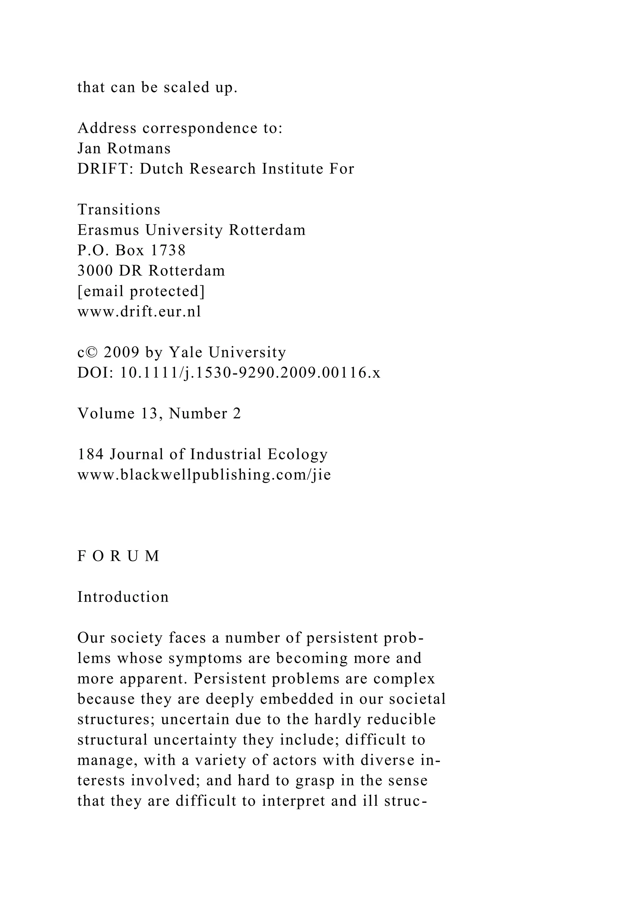 that can be scaled up.
Address correspondence to:
Jan Rotmans
DRIFT: Dutch Research Institute For
Transitions
Erasmus University Rotterdam
P.O. Box 1738
3000 DR Rotterdam
[email protected]
www.drift.eur.nl
c© 2009 by Yale University
DOI: 10.1111/j.1530-9290.2009.00116.x
Volume 13, Number 2
184 Journal of Industrial Ecology
www.blackwellpublishing.com/jie
F O R U M
Introduction
Our society faces a number of persistent prob-
lems whose symptoms are becoming more and
more apparent. Persistent problems are complex
because they are deeply embedded in our societal
structures; uncertain due to the hardly reducible
structural uncertainty they include; difficult to
manage, with a variety of actors with diverse in-
terests involved; and hard to grasp in the sense
that they are difficult to interpret and ill struc-
 