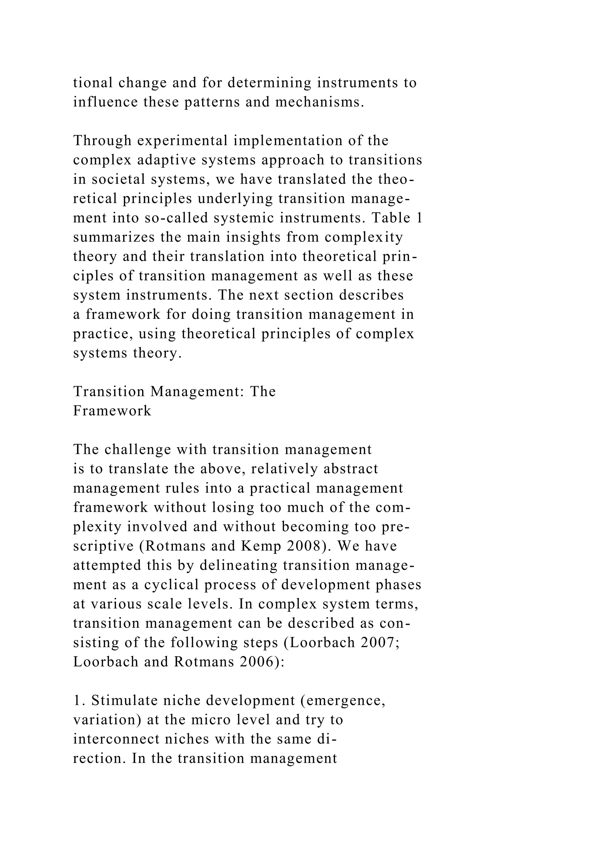 tional change and for determining instruments to
influence these patterns and mechanisms.
Through experimental implementation of the
complex adaptive systems approach to transitions
in societal systems, we have translated the theo-
retical principles underlying transition manage-
ment into so-called systemic instruments. Table 1
summarizes the main insights from complexity
theory and their translation into theoretical prin-
ciples of transition management as well as these
system instruments. The next section describes
a framework for doing transition management in
practice, using theoretical principles of complex
systems theory.
Transition Management: The
Framework
The challenge with transition management
is to translate the above, relatively abstract
management rules into a practical management
framework without losing too much of the com-
plexity involved and without becoming too pre-
scriptive (Rotmans and Kemp 2008). We have
attempted this by delineating transition manage-
ment as a cyclical process of development phases
at various scale levels. In complex system terms,
transition management can be described as con-
sisting of the following steps (Loorbach 2007;
Loorbach and Rotmans 2006):
1. Stimulate niche development (emergence,
variation) at the micro level and try to
interconnect niches with the same di-
rection. In the transition management
 
