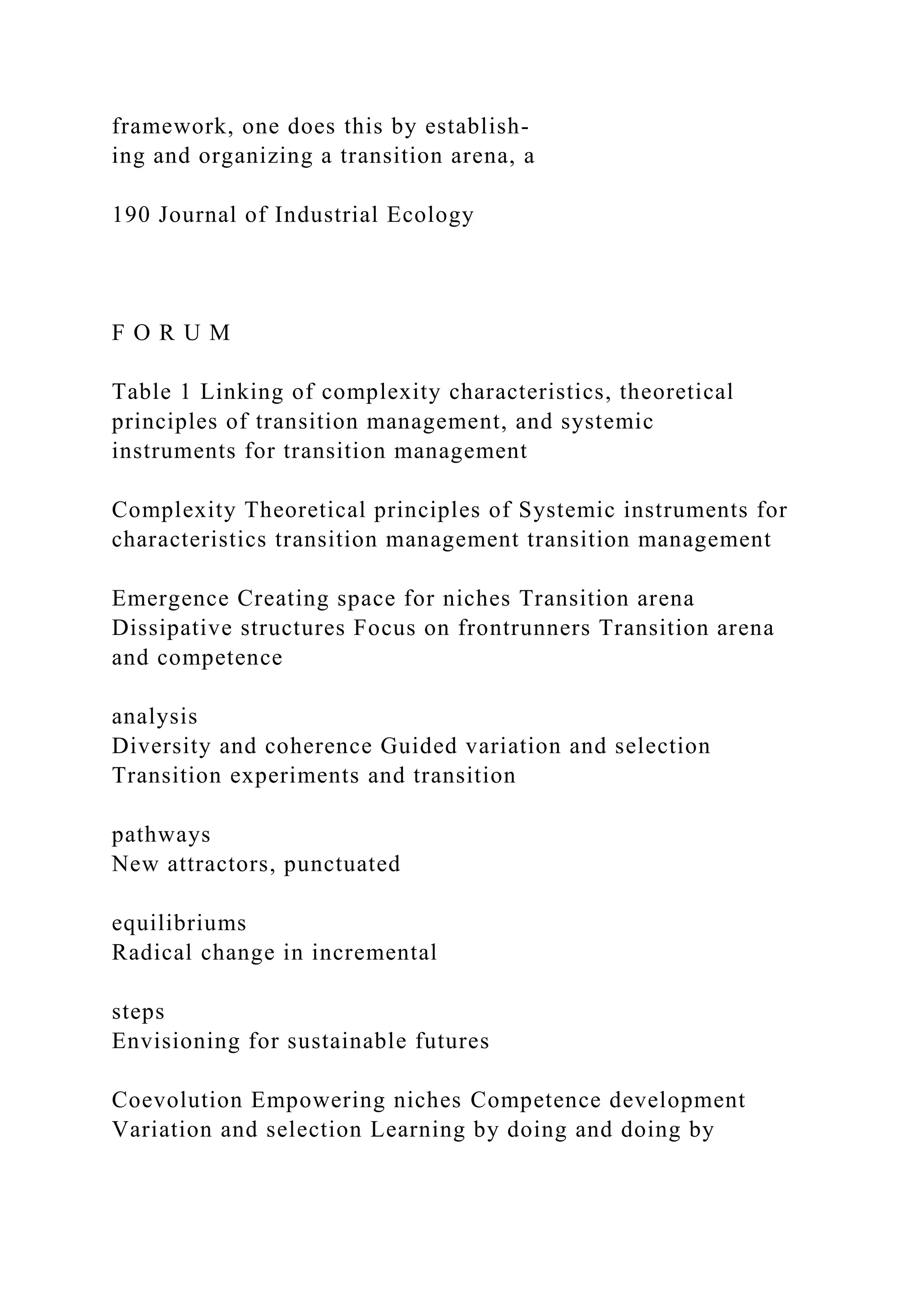 framework, one does this by establish-
ing and organizing a transition arena, a
190 Journal of Industrial Ecology
F O R U M
Table 1 Linking of complexity characteristics, theoretical
principles of transition management, and systemic
instruments for transition management
Complexity Theoretical principles of Systemic instruments for
characteristics transition management transition management
Emergence Creating space for niches Transition arena
Dissipative structures Focus on frontrunners Transition arena
and competence
analysis
Diversity and coherence Guided variation and selection
Transition experiments and transition
pathways
New attractors, punctuated
equilibriums
Radical change in incremental
steps
Envisioning for sustainable futures
Coevolution Empowering niches Competence development
Variation and selection Learning by doing and doing by
 