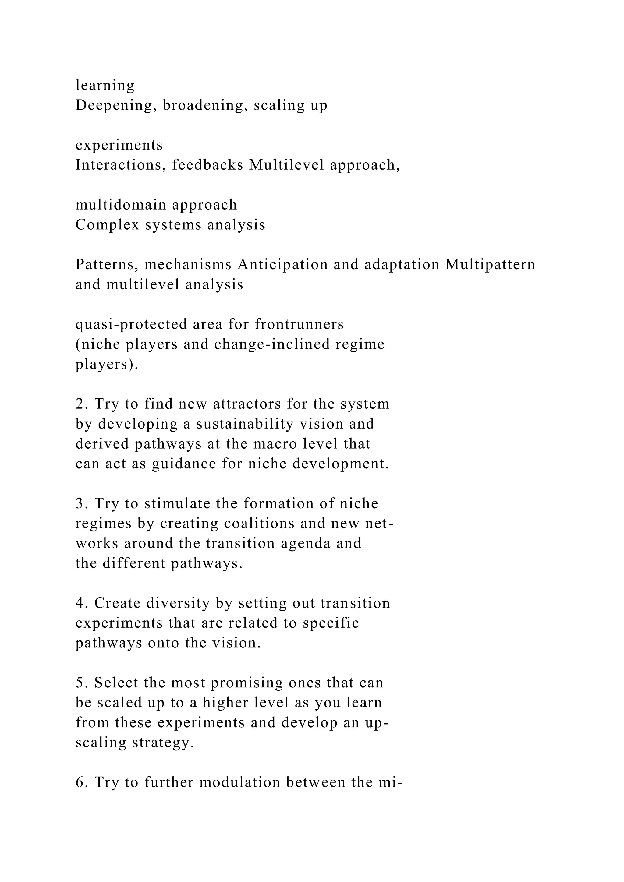learning
Deepening, broadening, scaling up
experiments
Interactions, feedbacks Multilevel approach,
multidomain approach
Complex systems analysis
Patterns, mechanisms Anticipation and adaptation Multipattern
and multilevel analysis
quasi-protected area for frontrunners
(niche players and change-inclined regime
players).
2. Try to find new attractors for the system
by developing a sustainability vision and
derived pathways at the macro level that
can act as guidance for niche development.
3. Try to stimulate the formation of niche
regimes by creating coalitions and new net-
works around the transition agenda and
the different pathways.
4. Create diversity by setting out transition
experiments that are related to specific
pathways onto the vision.
5. Select the most promising ones that can
be scaled up to a higher level as you learn
from these experiments and develop an up-
scaling strategy.
6. Try to further modulation between the mi-
 