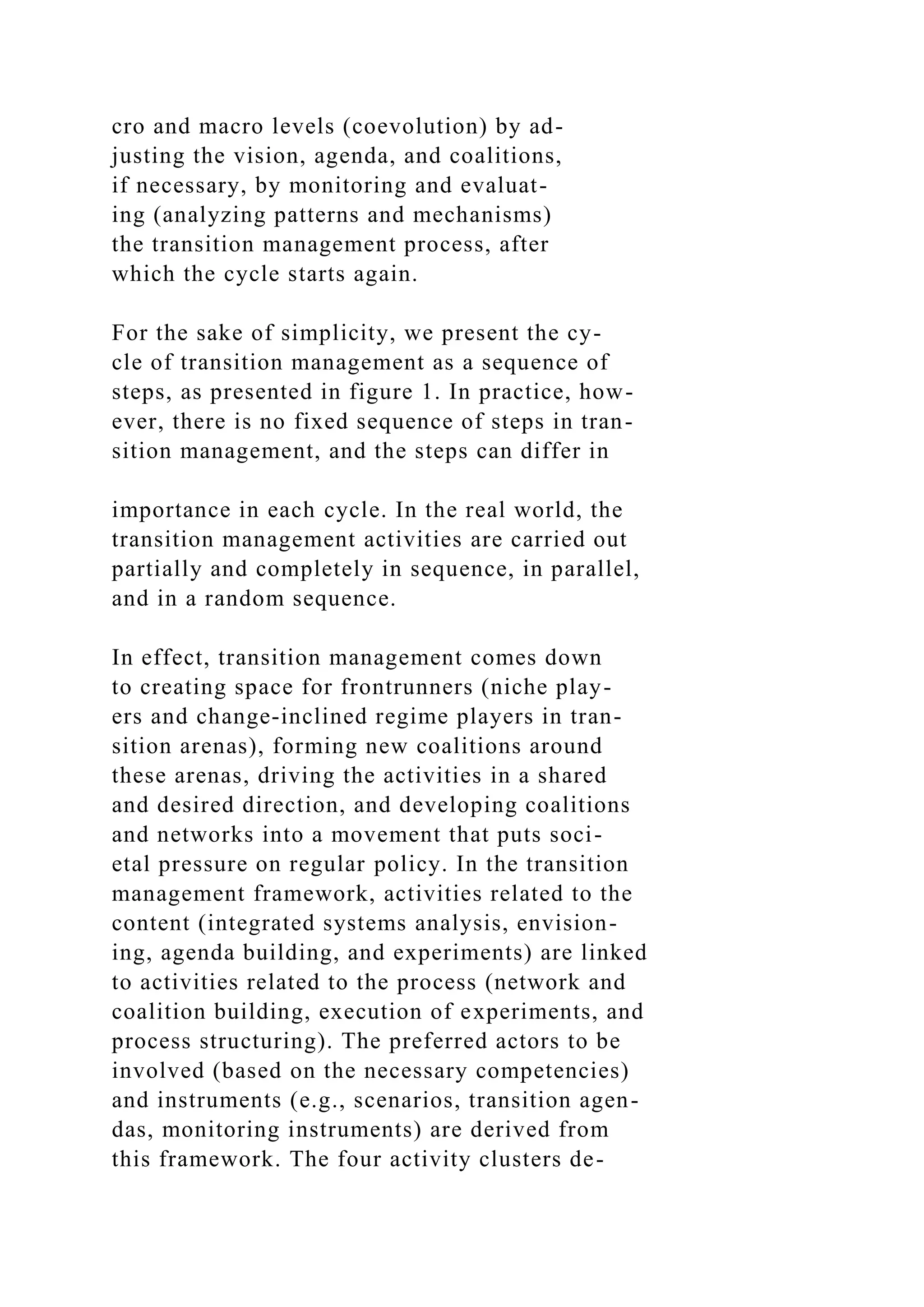 cro and macro levels (coevolution) by ad-
justing the vision, agenda, and coalitions,
if necessary, by monitoring and evaluat-
ing (analyzing patterns and mechanisms)
the transition management process, after
which the cycle starts again.
For the sake of simplicity, we present the cy-
cle of transition management as a sequence of
steps, as presented in figure 1. In practice, how-
ever, there is no fixed sequence of steps in tran-
sition management, and the steps can differ in
importance in each cycle. In the real world, the
transition management activities are carried out
partially and completely in sequence, in parallel,
and in a random sequence.
In effect, transition management comes down
to creating space for frontrunners (niche play-
ers and change-inclined regime players in tran-
sition arenas), forming new coalitions around
these arenas, driving the activities in a shared
and desired direction, and developing coalitions
and networks into a movement that puts soci-
etal pressure on regular policy. In the transition
management framework, activities related to the
content (integrated systems analysis, envision-
ing, agenda building, and experiments) are linked
to activities related to the process (network and
coalition building, execution of experiments, and
process structuring). The preferred actors to be
involved (based on the necessary competencies)
and instruments (e.g., scenarios, transition agen-
das, monitoring instruments) are derived from
this framework. The four activity clusters de-
 