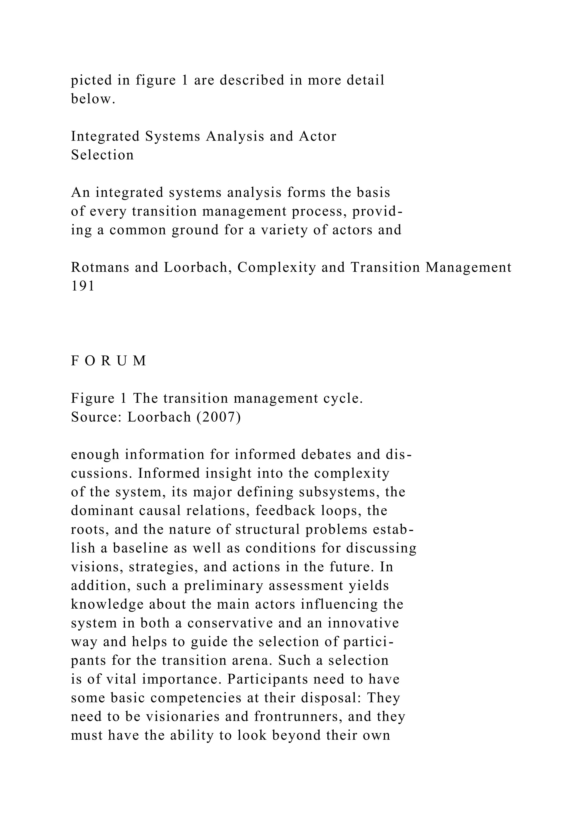 picted in figure 1 are described in more detail
below.
Integrated Systems Analysis and Actor
Selection
An integrated systems analysis forms the basis
of every transition management process, provid-
ing a common ground for a variety of actors and
Rotmans and Loorbach, Complexity and Transition Management
191
F O R U M
Figure 1 The transition management cycle.
Source: Loorbach (2007)
enough information for informed debates and dis-
cussions. Informed insight into the complexity
of the system, its major defining subsystems, the
dominant causal relations, feedback loops, the
roots, and the nature of structural problems estab-
lish a baseline as well as conditions for discussing
visions, strategies, and actions in the future. In
addition, such a preliminary assessment yields
knowledge about the main actors influencing the
system in both a conservative and an innovative
way and helps to guide the selection of partici-
pants for the transition arena. Such a selection
is of vital importance. Participants need to have
some basic competencies at their disposal: They
need to be visionaries and frontrunners, and they
must have the ability to look beyond their own
 