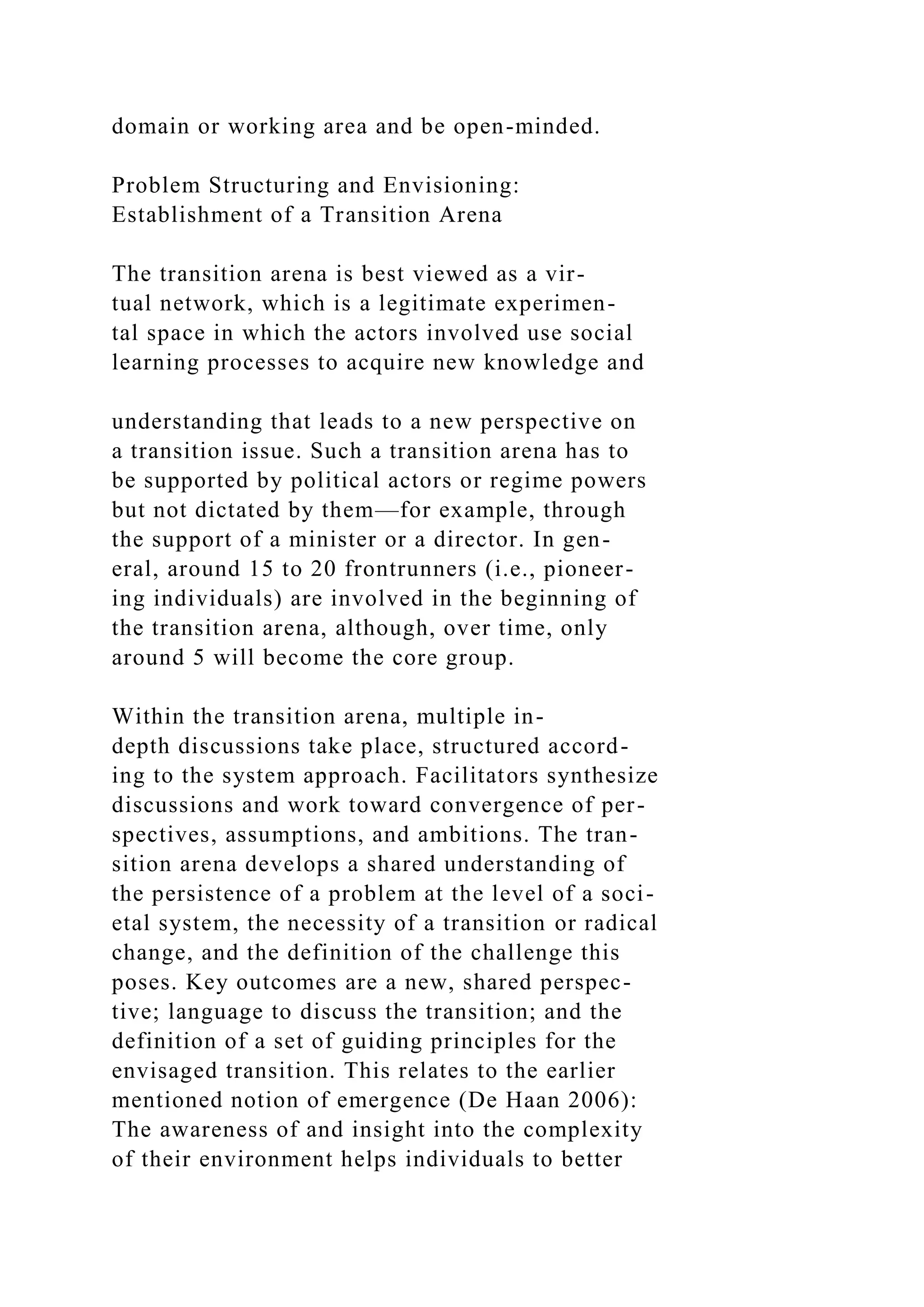 domain or working area and be open-minded.
Problem Structuring and Envisioning:
Establishment of a Transition Arena
The transition arena is best viewed as a vir-
tual network, which is a legitimate experimen-
tal space in which the actors involved use social
learning processes to acquire new knowledge and
understanding that leads to a new perspective on
a transition issue. Such a transition arena has to
be supported by political actors or regime powers
but not dictated by them—for example, through
the support of a minister or a director. In gen-
eral, around 15 to 20 frontrunners (i.e., pioneer-
ing individuals) are involved in the beginning of
the transition arena, although, over time, only
around 5 will become the core group.
Within the transition arena, multiple in-
depth discussions take place, structured accord-
ing to the system approach. Facilitators synthesize
discussions and work toward convergence of per-
spectives, assumptions, and ambitions. The tran-
sition arena develops a shared understanding of
the persistence of a problem at the level of a soci-
etal system, the necessity of a transition or radical
change, and the definition of the challenge this
poses. Key outcomes are a new, shared perspec-
tive; language to discuss the transition; and the
definition of a set of guiding principles for the
envisaged transition. This relates to the earlier
mentioned notion of emergence (De Haan 2006):
The awareness of and insight into the complexity
of their environment helps individuals to better
 
